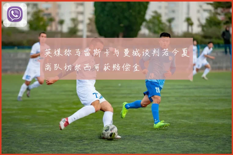 英媒称马雷斯卡与曼城谈判若今夏离队切尔西可获赔偿金